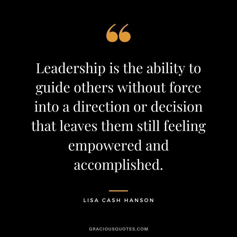 Leadership is the ability to guide others without force into a direction or decision that leaves them still feeling empowered and accomplished. - Lisa Cash Hanson