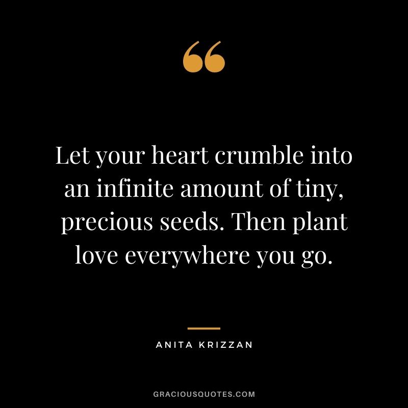 Let your heart crumble into an infinite amount of tiny, precious seeds. Then plant love everywhere you go. - Anita Krizzan