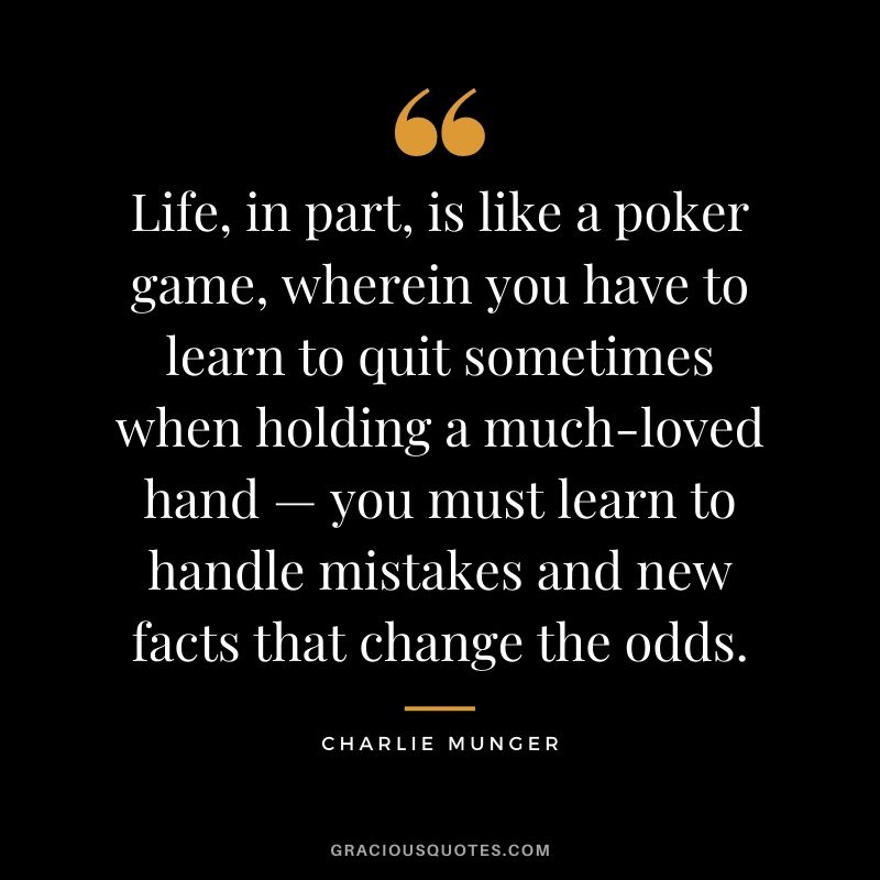 Life, in part, is like a poker game, wherein you have to learn to quit sometimes when holding a much-loved hand — you must learn to handle mistakes and new facts that change the odds.