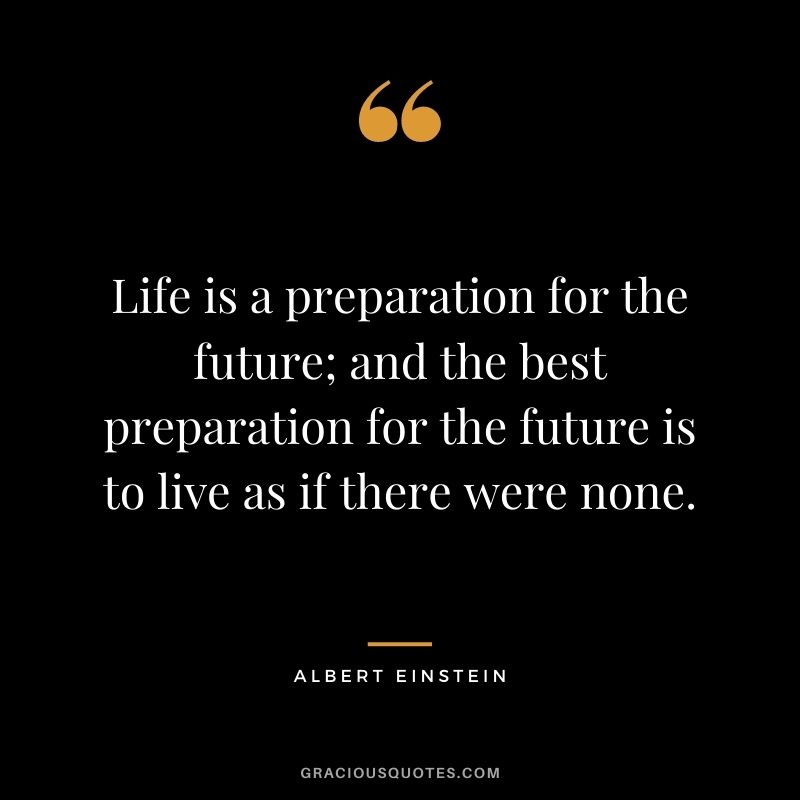 Life is a preparation for the future; and the best preparation for the future is to live as if there were none. - Albert Einstein