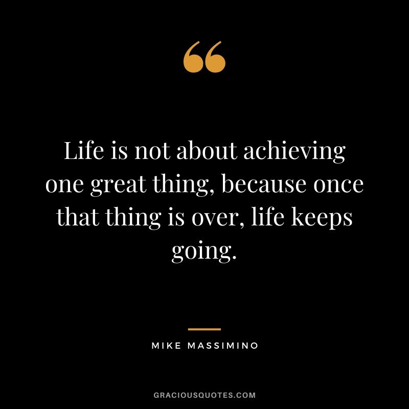 Life is not about achieving one great thing, because once that thing is over, life keeps going.