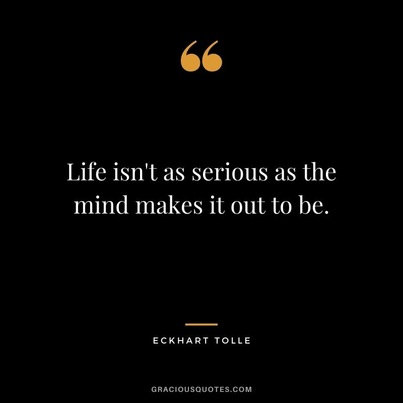 Life isn't as serious as the mind makes it out to be.