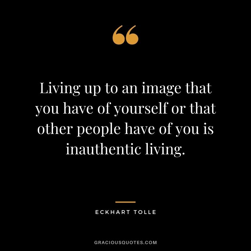Living up to an image that you have of yourself or that other people have of you is inauthentic living.