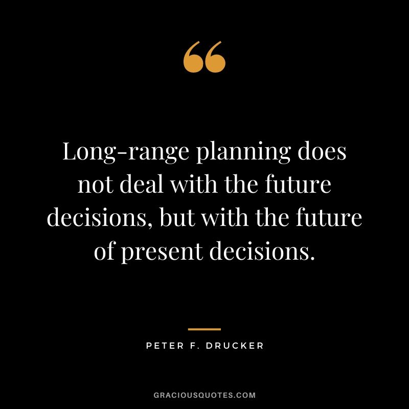 Long-range planning does not deal with the future decisions, but with the future of present decisions.