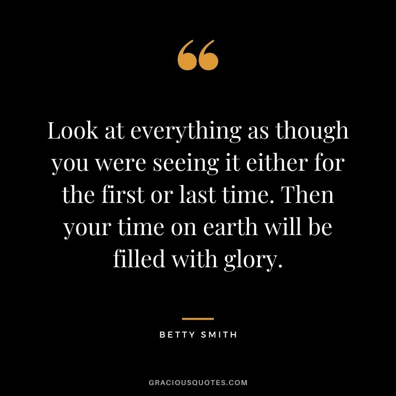 Look at everything as though you were seeing it either for the first or last time. Then your time on earth will be filled with glory. - Betty Smith