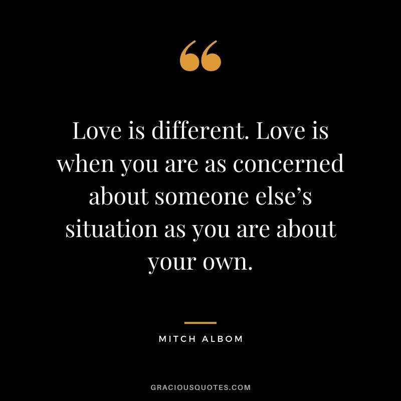 Love is different. Love is when you are as concerned about someone else’s situation as you are about your own.