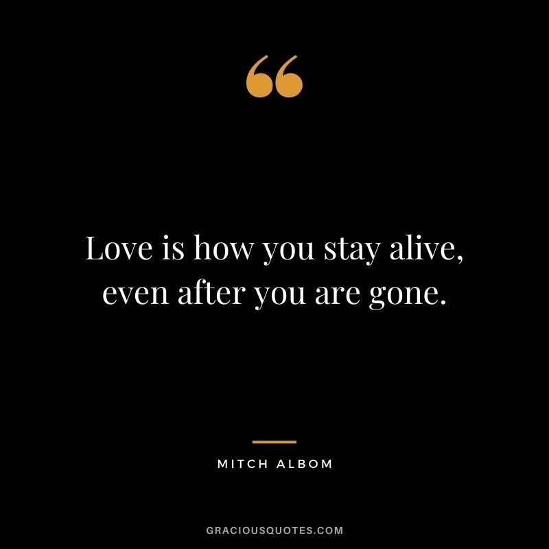 Love is how you stay alive, even after you are gone.