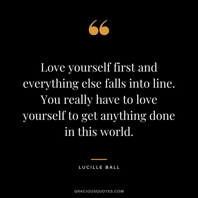 Love yourself first and everything else falls into line. You really have to love yourself to get anything done in this world. - Lucille Ball