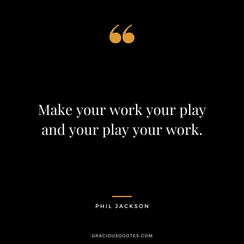 Make your work your play and your play your work.