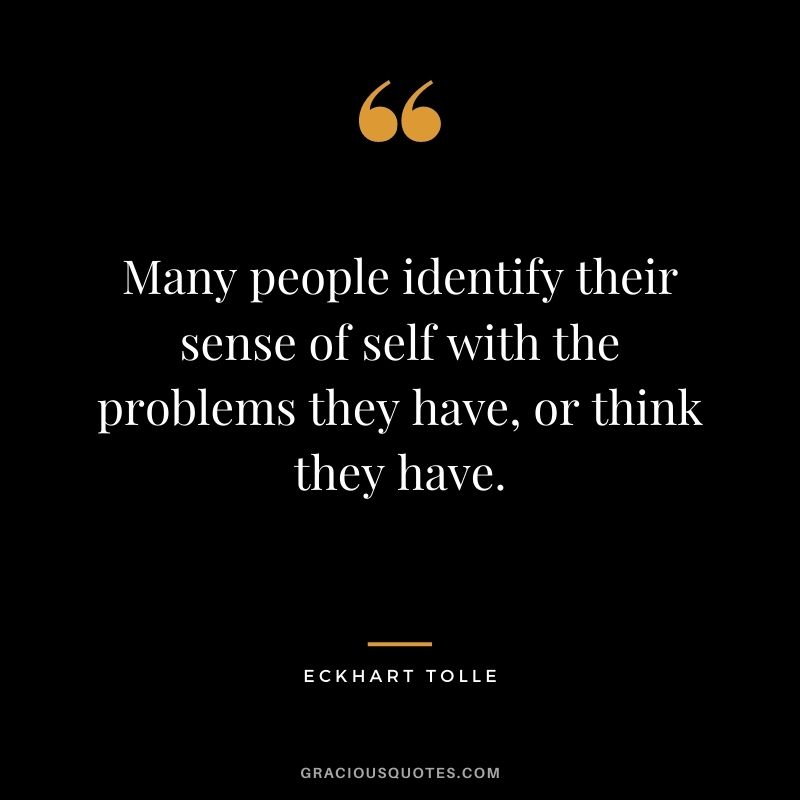 Many people identify their sense of self with the problems they have, or think they have.