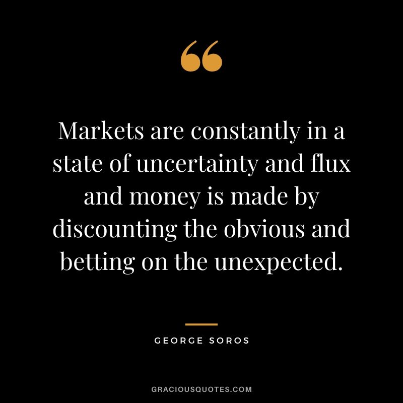 Markets are constantly in a state of uncertainty and flux and money is made by discounting the obvious and betting on the unexpected.