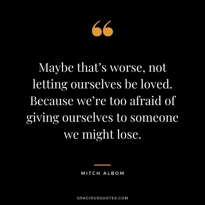 Maybe that’s worse, not letting ourselves be loved. Because we’re too afraid of giving ourselves to someone we might lose.