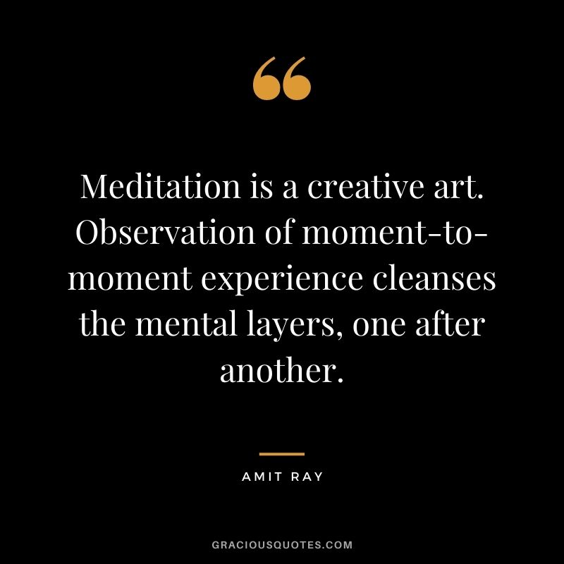 Meditation is a creative art. Observation of moment-to-moment experience cleanses the mental layers, one after another.