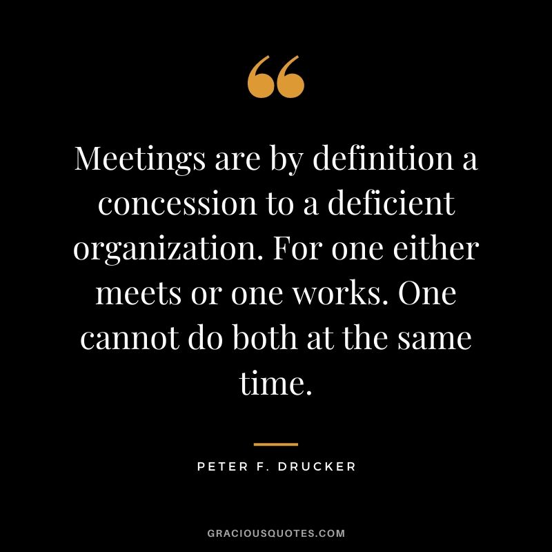 Meetings are by definition a concession to a deficient organization. For one either meets or one works. One cannot do both at the same time.