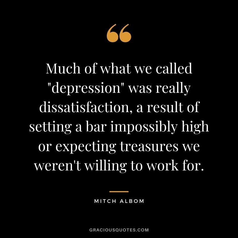Much of what we called "depression" was really dissatisfaction, a result of setting a bar impossibly high or expecting treasures we weren't willing to work for.