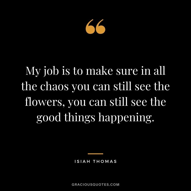 My job is to make sure in all the chaos you can still see the flowers, you can still see the good things happening.