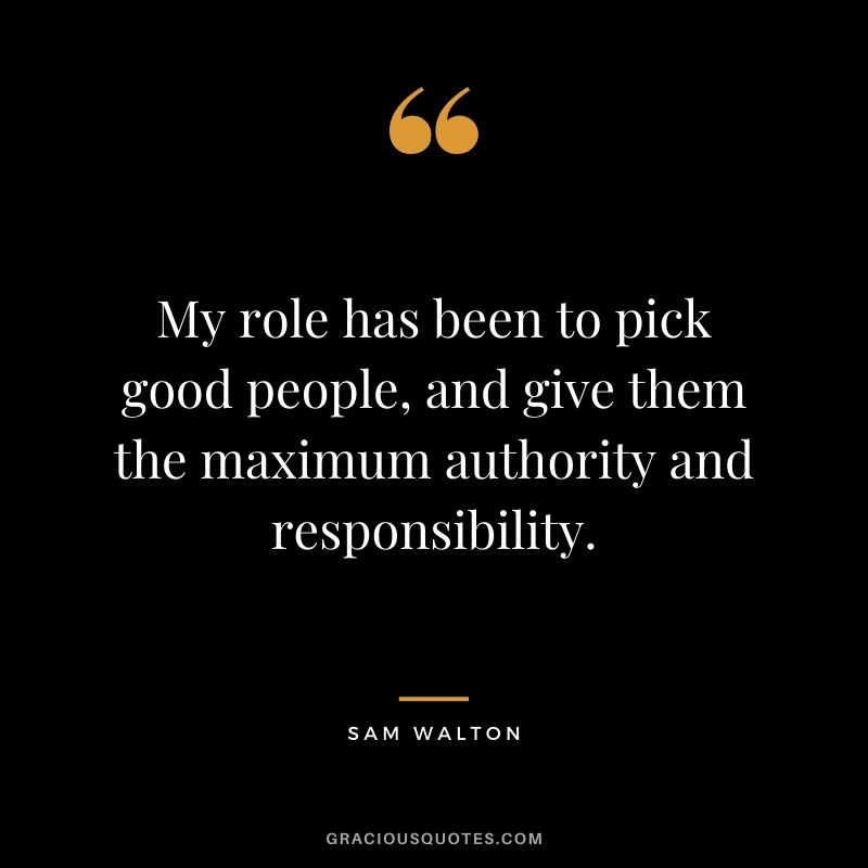My role has been to pick good people, and give them the maximum authority and responsibility.
