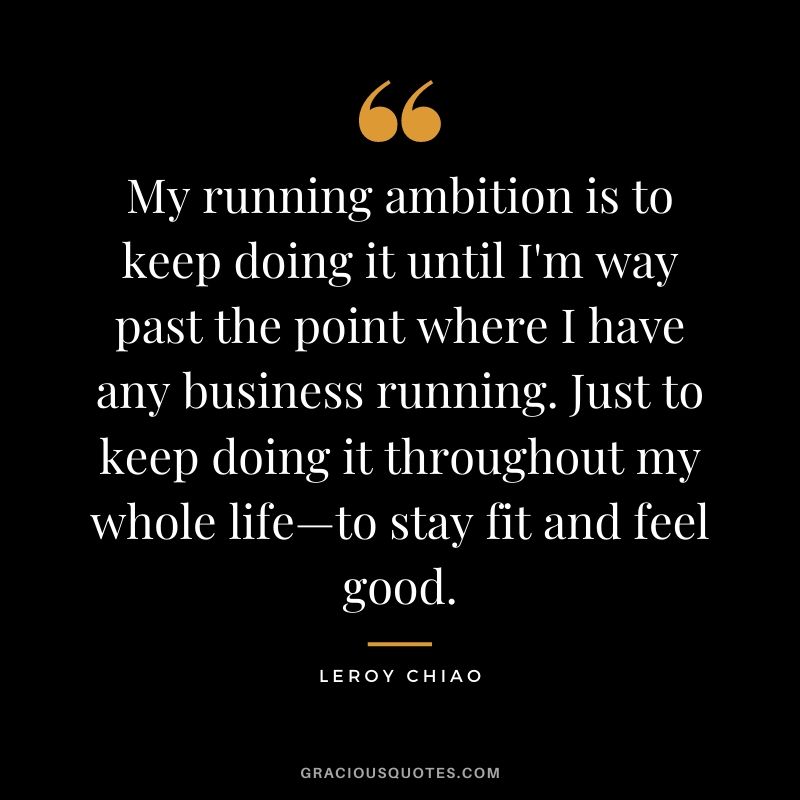 My running ambition is to keep doing it until I'm way past the point where I have any business running. Just to keep doing it throughout my whole life—to stay fit and feel good.