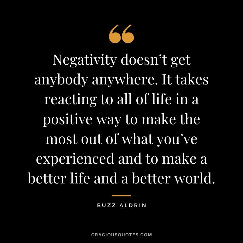 Negativity doesn’t get anybody anywhere. It takes reacting to all of life in a positive way to make the most out of what you’ve experienced and to make a better life and a better world.