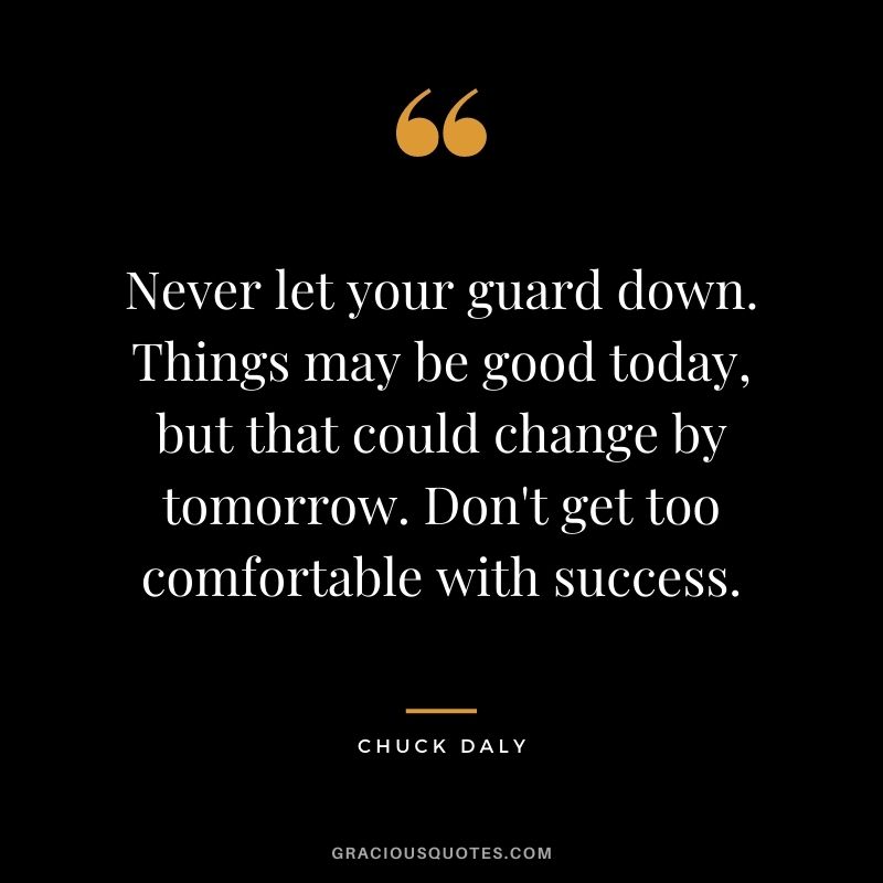 Never let your guard down. Things may be good today, but that could change by tomorrow. Don't get too comfortable with success.