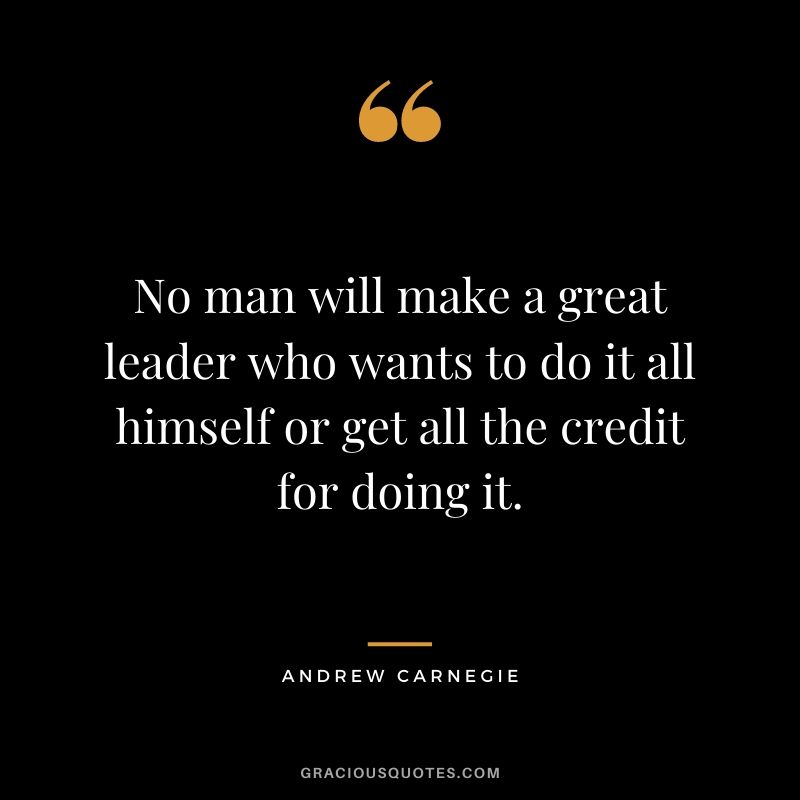 No man will make a great leader who wants to do it all himself or get all the credit for doing it. - Andrew Carnegie