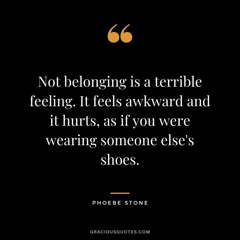 Not belonging is a terrible feeling. It feels awkward and it hurts, as if you were wearing someone else's shoes. - Phoebe Stone