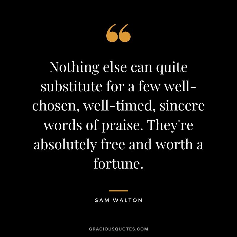 Nothing else can quite substitute for a few well-chosen, well-timed, sincere words of praise. They're absolutely free and worth a fortune.