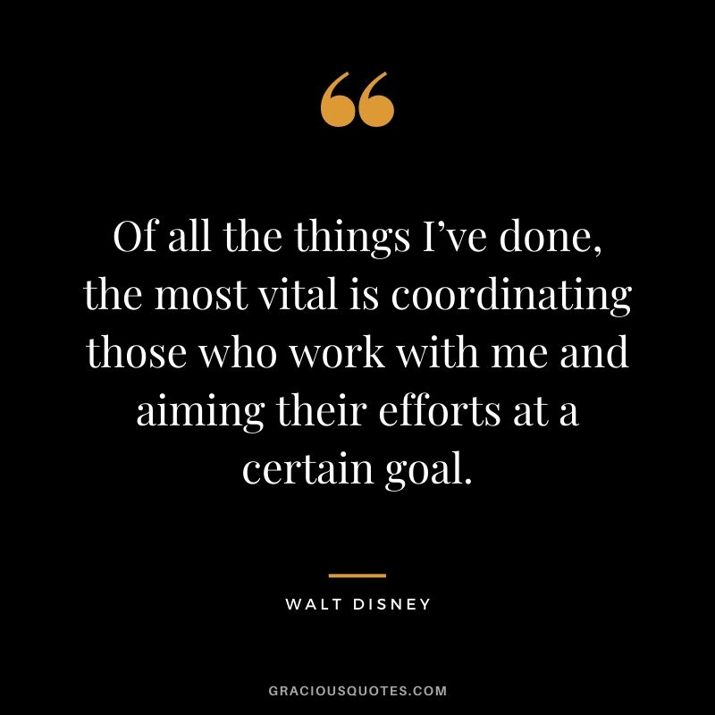 Of all the things I’ve done, the most vital is coordinating those who work with me and aiming their efforts at a certain goal. - Walt Disney