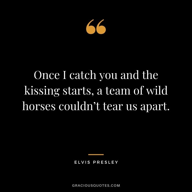 Once I catch you and the kissing starts, a team of wild horses couldn’t tear us apart.
