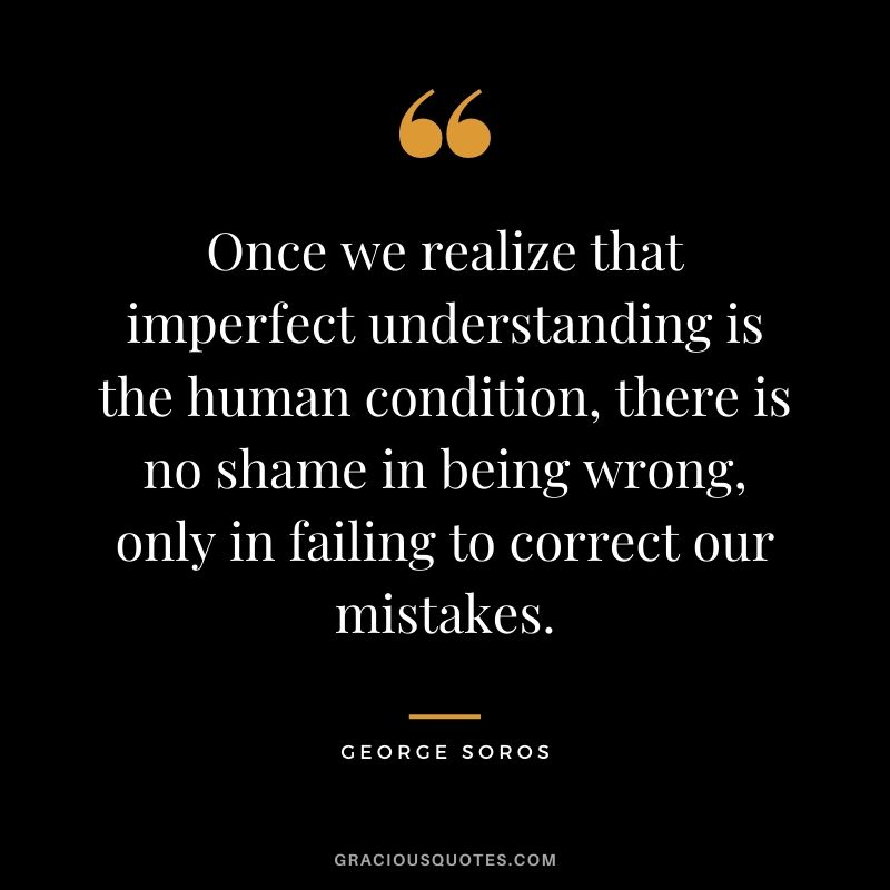 Once we realize that imperfect understanding is the human condition, there is no shame in being wrong, only in failing to correct our mistakes.