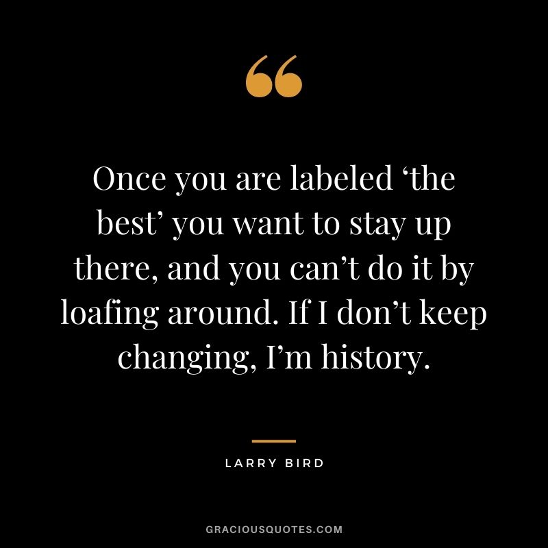 Once you are labeled ‘the best’ you want to stay up there, and you can’t do it by loafing around. If I don’t keep changing, I’m history.