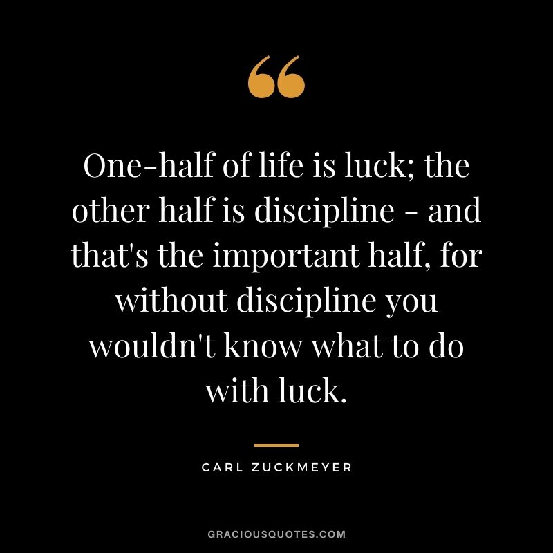 One-half of life is luck; the other half is discipline - and that's the important half, for without discipline you wouldn't know what to do with luck. - Carl Zuckmeyer