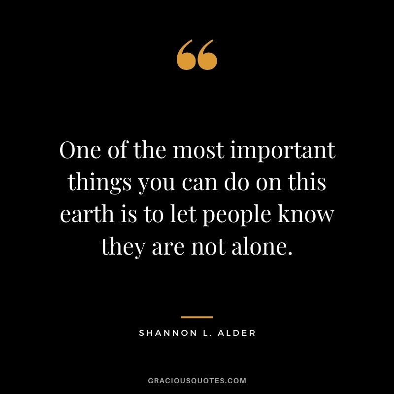 One of the most important things you can do on this earth is to let people know they are not alone. - Shannon L. Alder
