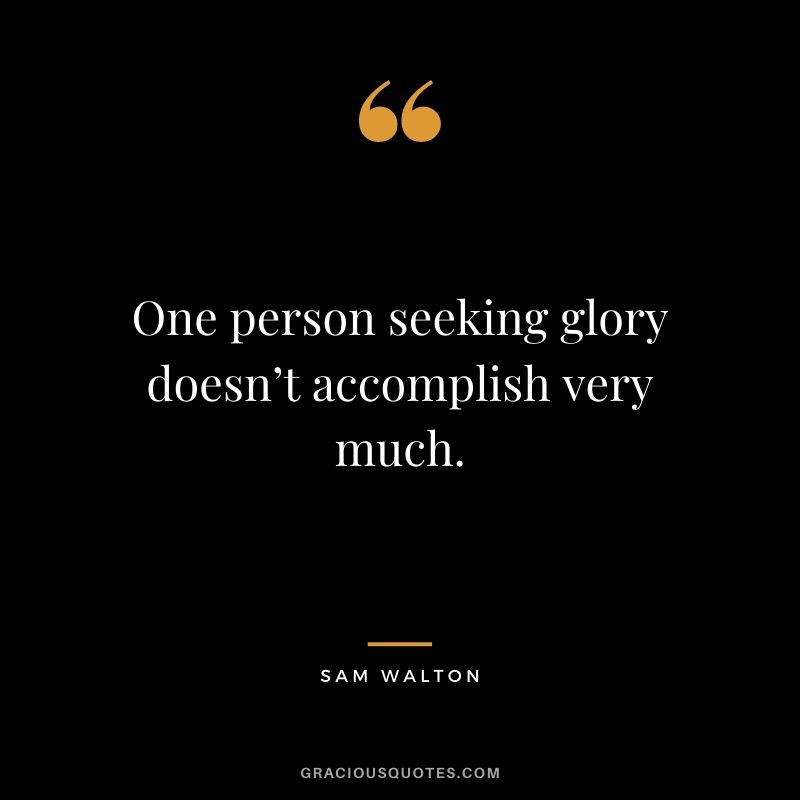 One person seeking glory doesn’t accomplish very much.