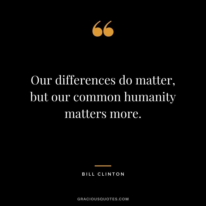 Our differences do matter, but our common humanity matters more. - Bill Clinton