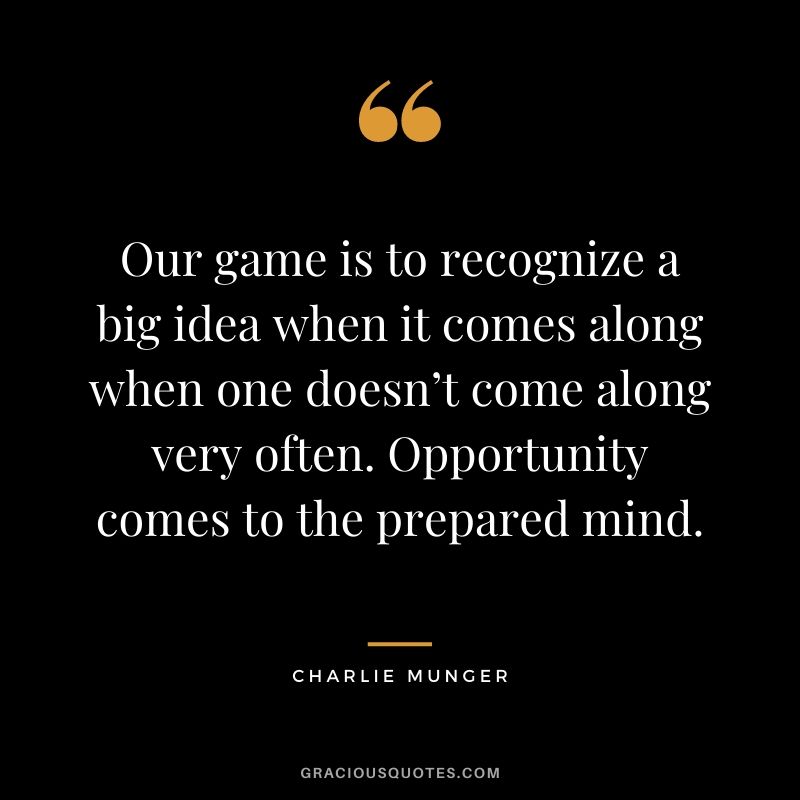 Our game is to recognize a big idea when it comes along when one doesn’t come along very often. Opportunity comes to the prepared mind.