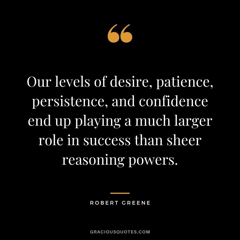 Our levels of desire, patience, persistence, and confidence end up playing a much larger role in success than sheer reasoning powers. - Robert Greene