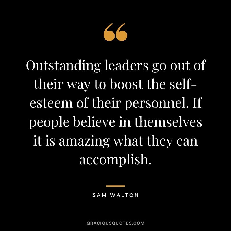Outstanding leaders go out of their way to boost the self-esteem of their personnel. If people believe in themselves it is amazing what they can accomplish.