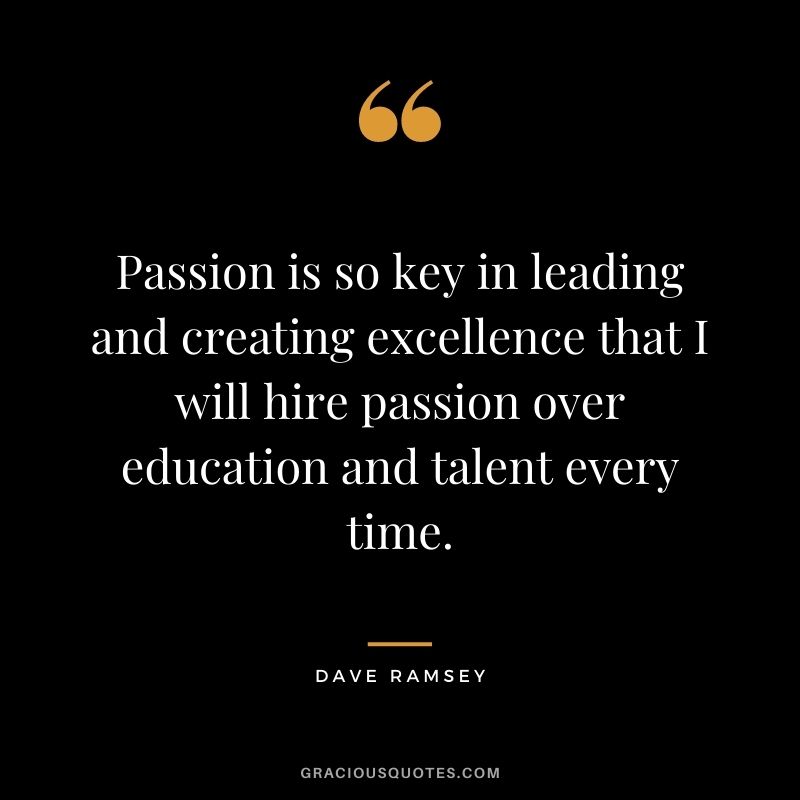 Passion is so key in leading and creating excellence that I will hire passion over education and talent every time. - Dave Ramsey