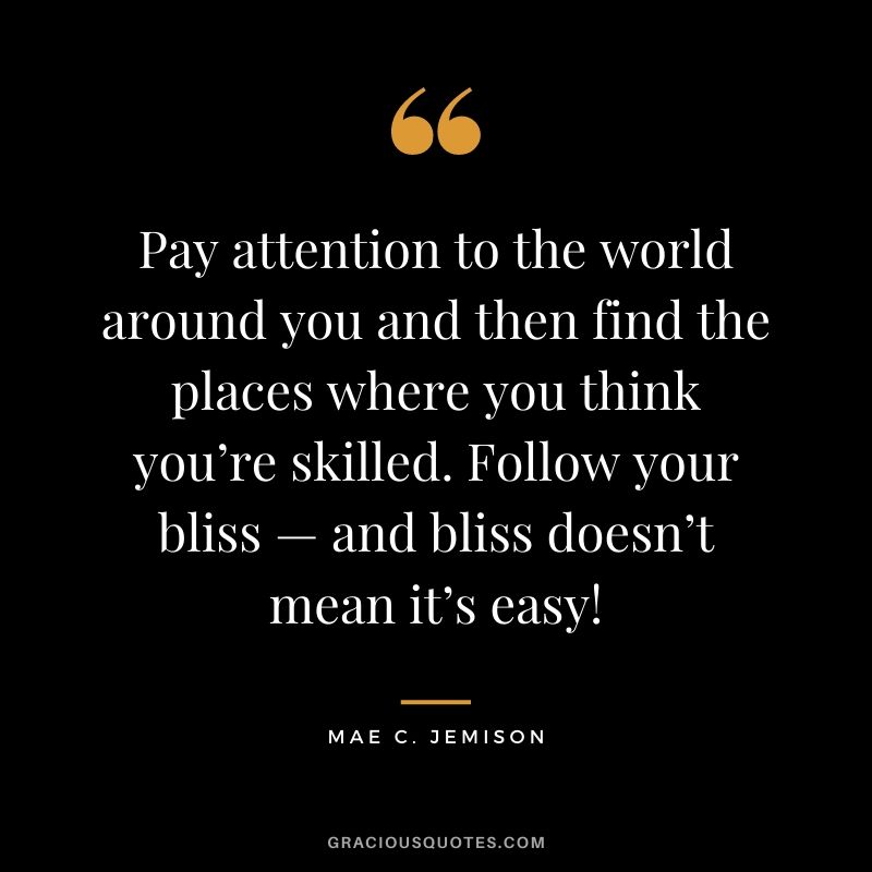 Pay attention to the world around you and then find the places where you think you’re skilled. Follow your bliss — and bliss doesn’t mean it’s easy!