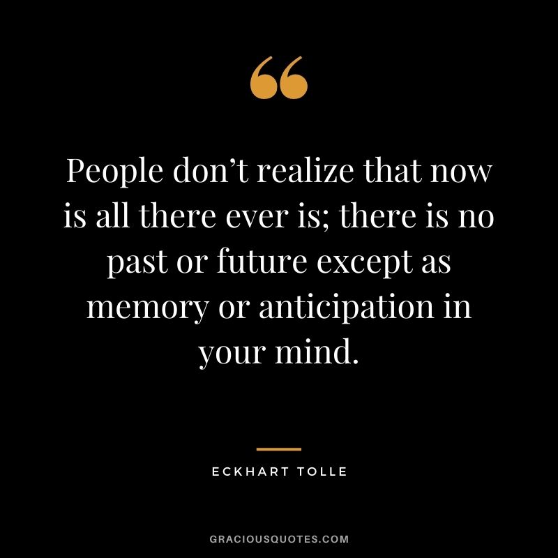 People don’t realize that now is all there ever is; there is no past or future except as memory or anticipation in your mind.