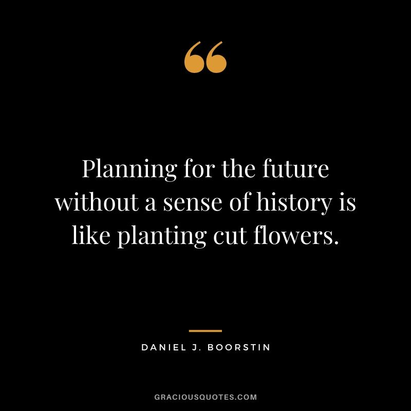 Planning for the future without a sense of history is like planting cut flowers.