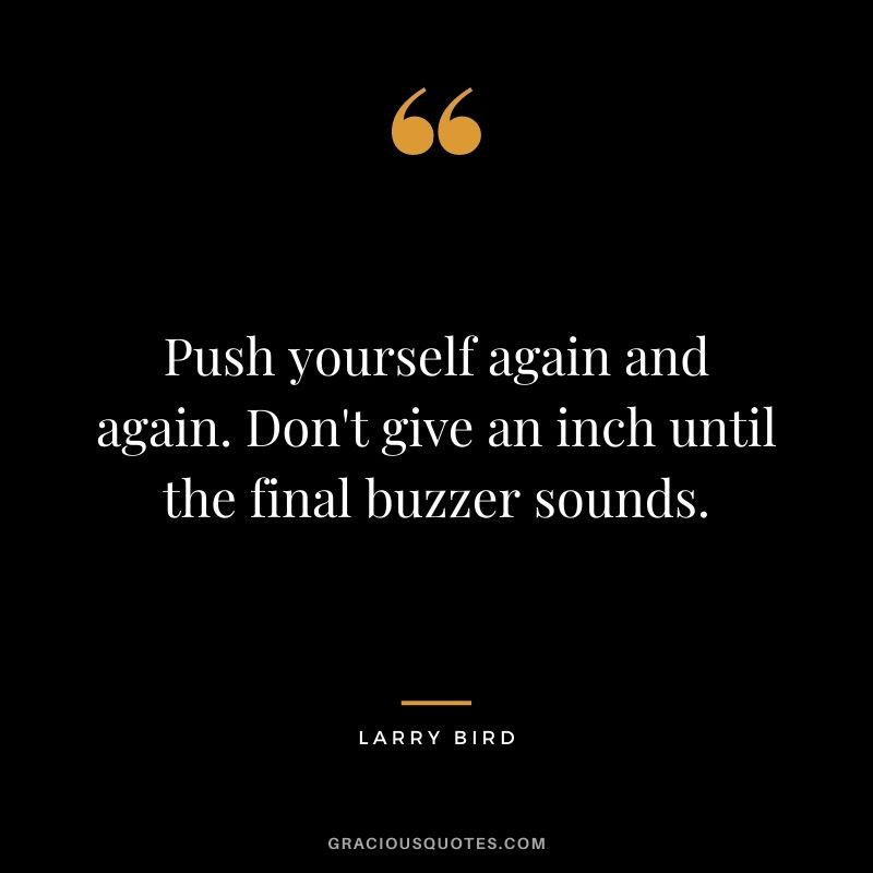 Push yourself again and again. Don't give an inch until the final buzzer sounds.