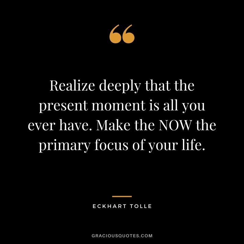 Realize deeply that the present moment is all you ever have. Make the NOW the primary focus of your life.