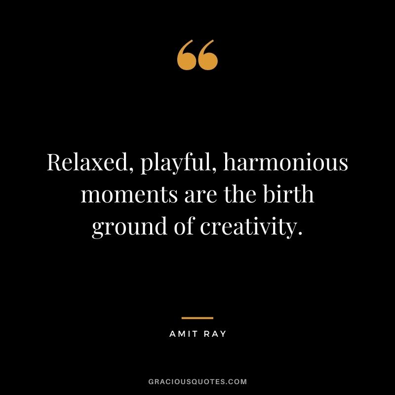 Relaxed, playful, harmonious moments are the birth ground of creativity.