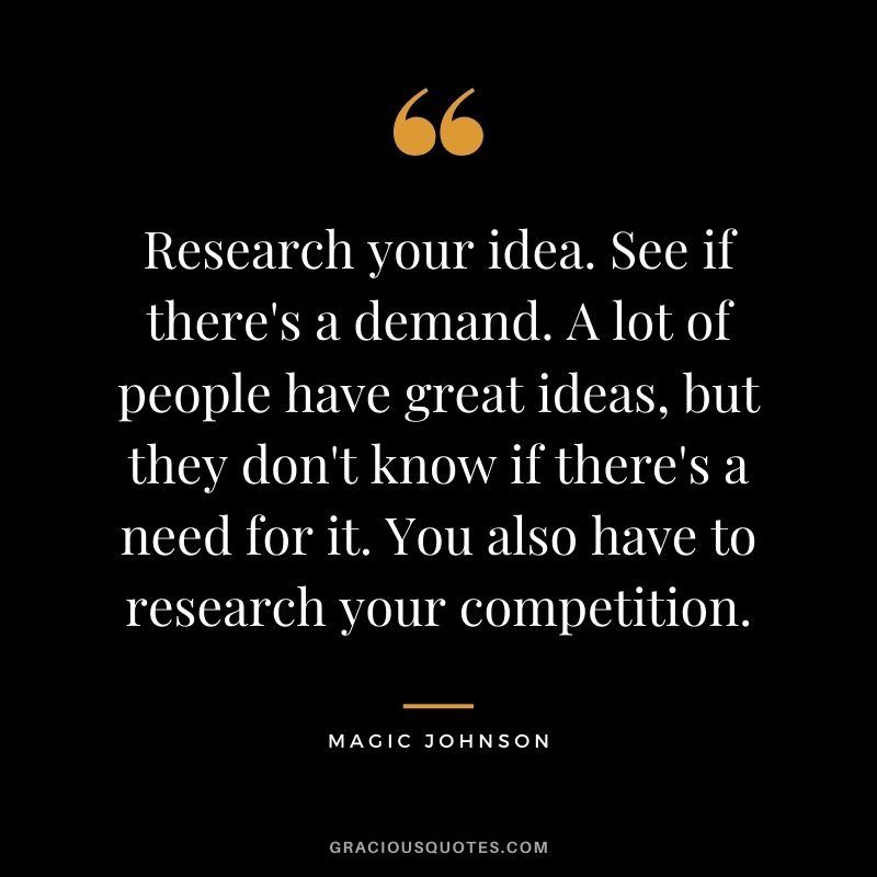 Research your idea. See if there's a demand. A lot of people have great ideas, but they don't know if there's a need for it. You also have to research your competition.