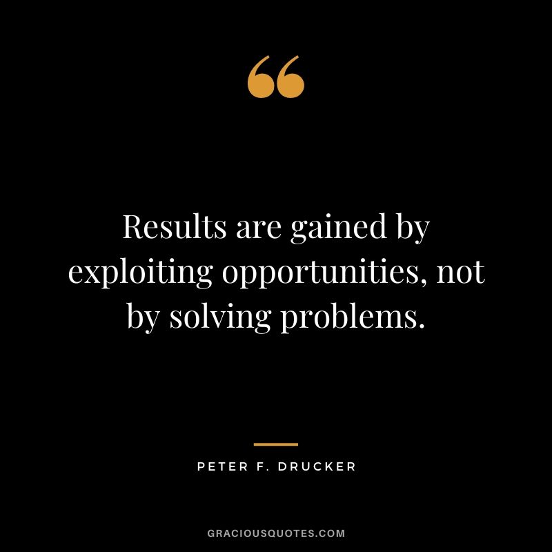 Results are gained by exploiting opportunities, not by solving problems.