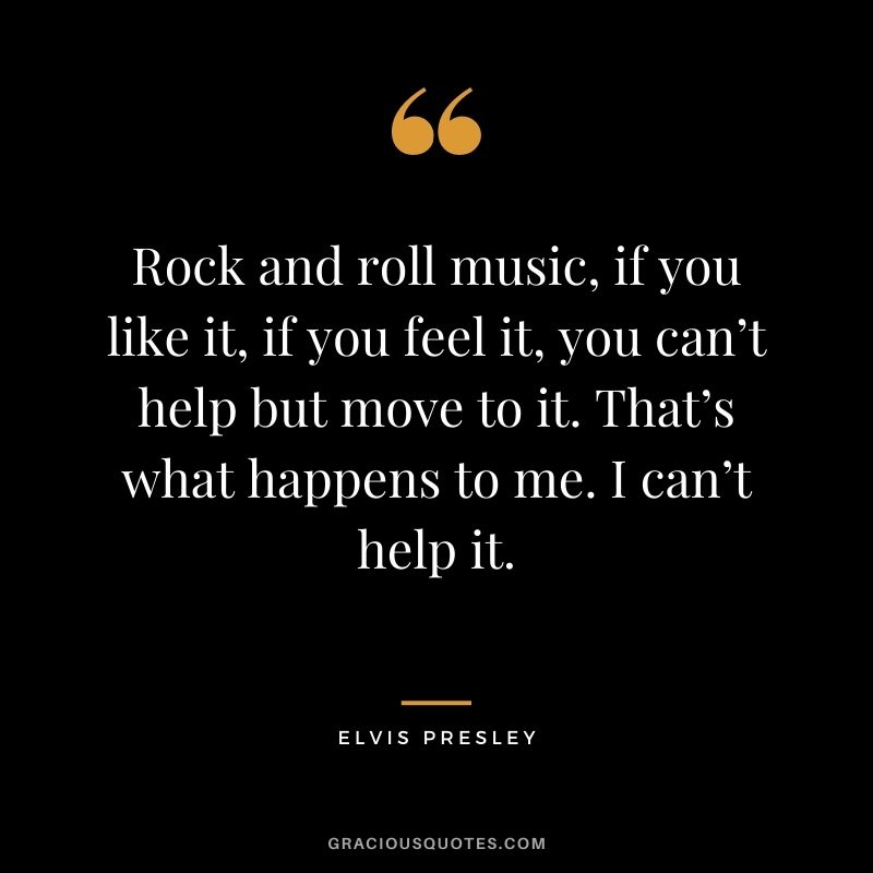 Rock and roll music, if you like it, if you feel it, you can’t help but move to it. That’s what happens to me. I can’t help it.