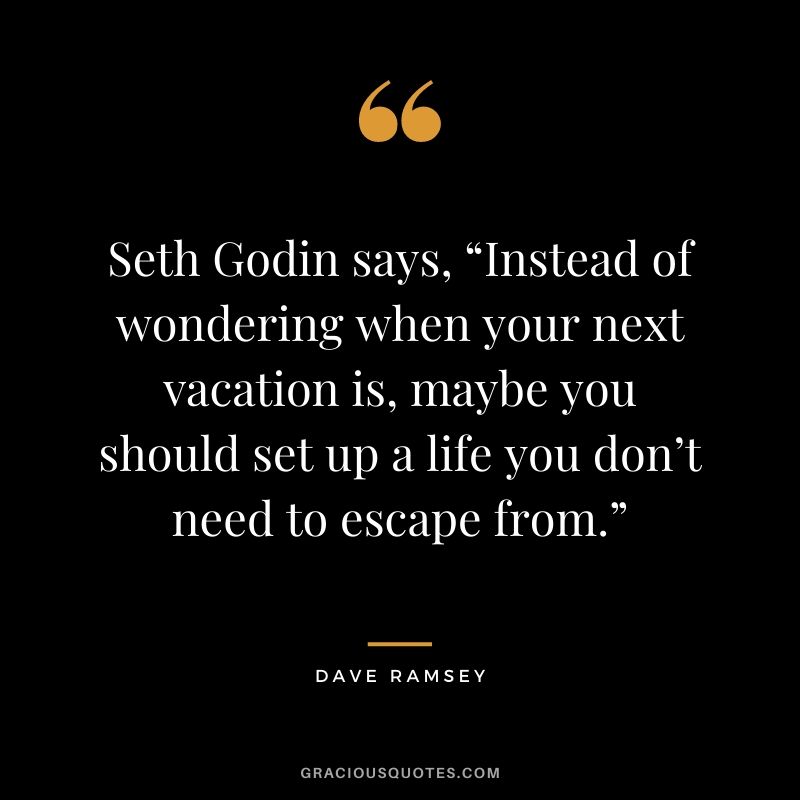 Seth Godin says, “Instead of wondering when your next vacation is, maybe you should set up a life you don’t need to escape from.”