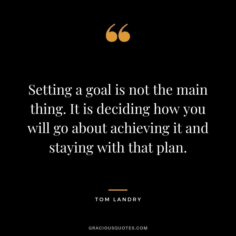 Setting a goal is not the main thing. It is deciding how you will go about achieving it and staying with that plan. - Tom Landry